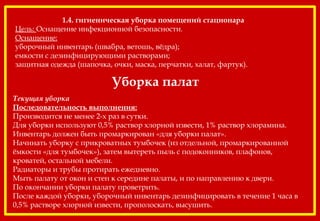 Уборка палат
Текущая уборка
Последовательность выполнения:
Производится не менее 2-х раз в сутки.
Для уборки используют 0,5% раствор хлорной извести, 1% раствор хлорамина.
Инвентарь должен быть промаркирован «для уборки палат».
Начинать уборку с прикроватных тумбочек (из отдельной, промаркированной
ёмкости «для тумбочек»), затем вытереть пыль с подоконников, плафонов,
кроватей, остальной мебели.
Радиаторы и трубы протирать ежедневно.
Мыть палату от окон и стен к середине палаты, и по направлению к двери.
По окончании уборки палату проветрить.
После каждой уборки, уборочный инвентарь дезинфицировать в течение 1 часа в
0,5% растворе хлорной извести, прополоскать, высушить.
1.4. гигиеническая уборка помещений стационара 
Цель: Оснащение инфекционной безопасности.
Оснащение:
уборочный инвентарь (швабра, ветошь, вёдра);
емкости с дезинфицирующими растворами;
защитная одежда (шапочка, очки, маска, перчатки, халат, фартук).
 