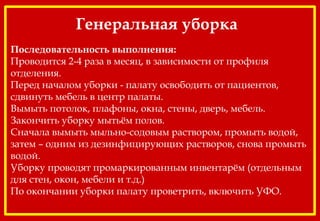 Генеральная уборка
Последовательность выполнения:
Проводится 2-4 раза в месяц, в зависимости от профиля
отделения.
Перед началом уборки - палату освободить от пациентов,
сдвинуть мебель в центр палаты.
Вымыть потолок, плафоны, окна, стены, дверь, мебель.
Закончить уборку мытьём полов.
Сначала вымыть мыльно-содовым раствором, промыть водой,
затем – одним из дезинфицирующих растворов, снова промыть
водой.
Уборку проводят промаркированным инвентарём (отдельным
для стен, окон, мебели и т.д.)
По окончании уборки палату проветрить, включить УФО.
 
 