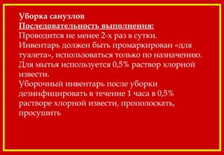 Уборка санузлов
Последовательность выполнения:
Проводится не менее 2-х раз в сутки.
Инвентарь должен быть промаркирован «для
туалета», использоваться только по назначению.
Для мытья используется 0,5% раствор хлорной
извести.
Уборочный инвентарь после уборки
дезинфицировать в течение 1 часа в 0,5%
растворе хлорной извести, прополоскать,
просушить
 