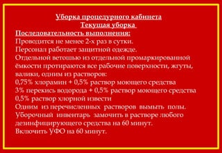 Уборка процедурного кабинета
Текущая уборка
Последовательность выполнения:
Проводится не менее 2-х раз в сутки.
Персонал работает защитной одежде.
Отдельной ветошью из отдельной промаркированной
ёмкости протираются все рабочие поверхности, жгуты,
валики, одним из растворов:
0,75% хлорамин + 0,5% раствор моющего средства
3% перекись водорода + 0,5% раствор моющего средства
0,5% раствор хлорной извести
Одним из перечисленных растворов вымыть полы.
Уборочный инвентарь замочить в растворе любого
дезинфицирующего средства на 60 минут.
Включить УФО на 60 минут.
 