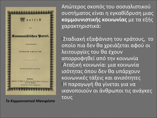 Απώτερος σκοπός του σοσιαλιστικού
συστήματος είναι η εγκαθίδρυση μιας
κομμουνιστικής κοινωνίας με τα εξής
χαρακτηριστικά:
Σταδιακή εξαφάνιση του κράτους, το
οποίο πια δεν θα χρειάζεται αφού οι
λειτουργίες του θα έχουν
απορροφηθεί από την κοινωνία
Αταξική κοινωνία: μια κοινωνία
ισότητας όπου δεν θα υπάρχουν
κοινωνικές τάξεις και ανισότητες
Η παραγωγή θα γίνεται για να
ικανοποιούν οι άνθρωποι τις ανάγκες
τους
Το Κομμουνιστικό Μανιφέστο
 