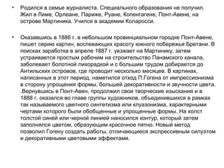 • Родился в семье журналиста. Специального образования не получил.
Жил в Лиме, Орлеане, Париже, Руане, Копенгагене, Понт-Авене, на
острове Мартиника. Учился в академии Коларосси.
• Оказавшись в 1886 г. в небольшом провинциальном городке Понт-Авене,
пишет серию картин, воспевающих красоту южного побережья Бретани. В
поисках заработка в апреле 1887 г. уезжает на Мартинику, затем
устраивается простым рабочим на строительство Панамского канала,
заболевает болотной лихорадкой и с большим трудом добирается до
Антильских островов, где проводит несколько месяцев. В картинах,
написанных в этот период, наметился отход П.Гогена от импрессионизма
в сторону упрощения формы, большей декоративности и звучности цвета.
.Вернувшись в Понт-Авен, продолжил свои творческие изыскания и в
1888 г. оказался во главе группы художников, объединившихся в рамках
так называемого цветного синтетизма или клуазонизма, характерными
чертами которого были обобщенные и упрощенные формы. На холст
толстой синей или черной линией наносился контур, который затем
заполнялся цветом, образующим красочное пятно. Новый метод
позволил Гогену создать работы, отличающиеся экспрессивным силуэтом
и декоративными цветовыми эффектами.
 