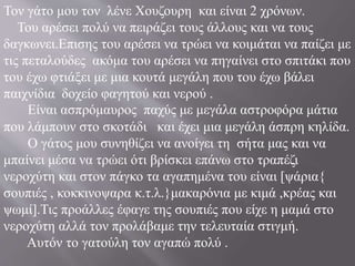 Τον γάτο μου τον λένε Χουζουρη και είναι 2 χρόνων.
Του αρέσει πολύ να πειράζει τους άλλους και να τους
δαγκωνει.Επισης του αρέσει να τρώει να κοιμάται να παίζει με
τις πεταλούδες ακόμα του αρέσει να πηγαίνει στο σπιτάκι που
του έχω φτιάξει με μια κουτά μεγάλη που του έχω βάλει
παιχνίδια δοχείο φαγητού και νερού .
Είναι ασπρόμαυρος παχύς με μεγάλα αστροφόρα μάτια
που λάμπουν στο σκοτάδι και έχει μια μεγάλη άσπρη κηλίδα.
Ο γάτος μου συνηθίζει να ανοίγει τη σήτα μας και να
μπαίνει μέσα να τρώει ότι βρίσκει επάνω στο τραπέζι
νεροχύτη και στον πάγκο τα αγαπημένα του είναι [ψάρια{
σουπιές , κοκκινοψαρα κ.τ.λ.}μακαρόνια με κιμά ,κρέας και
ψωμί].Τις προάλλες έφαγε της σουπιές που είχε η μαμά στο
νεροχύτη αλλά τον προλάβαμε την τελευταία στιγμή.
Αυτόν το γατούλη τον αγαπώ πολύ .
 
