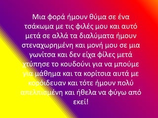 Μια φορά ήμουν θύμα σε ένα
τσάκωμα με τις φιλές μου και αυτό
μετά σε αλλά τα διαλύματα ήμουν
στεναχωρημένη και μονή μου σε μια
γωνίτσα και δεν είχα φίλες μετά
χτύπησε το κουδούνι για να μπούμε
για μάθημα και τα κορίτσια αυτά με
κορόιδευαν και τότε ήμουν πολύ
απελπισμένη και ήθελα να φύγω από
εκεί!
 