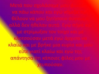 Μετά που σχολάσαμε μου φώναξαν
να πάω κάπου και εγώ νόμιζα πως
θέλουν να μου ζητήσουν συγνώμη
αλλά δεν ήθελαν αυτό. Εγώ πήγα και
με στρίμωξαν τον τοίχο και με
κλοτσούσαν μετά εγώ άρχισα να
κλαίω και με βρήκε μια κυρία και μου
είπε γιατί κλαίω και εγώ της
απάντησα ότι κάποιες φίλες μου με
χτυπούσαν.
 