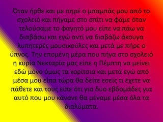 Όταν ήρθε και με πηρέ ο μπαμπάς μου από το
σχολειό και πήγαμε στο σπίτι να φάμε όταν
τελούσαμε το φαγητό μου είπε να πάω να
διαβάσω και εγώ αντί να διαβάζω άκουγα
λυπητερές μουσικούλες και μετά με πήρε ο
ύπνος. Την επομένη μέρα που πήγα στο σχολειό
η κυρία Νεκταρία μας είπε η Πέμπτη να μείνει
εδώ μόνο όμως τα κορίτσια και μετά εγώ από
μέσα μου είπα τώρα θα δείτε εσείς τι έχετε να
πάθετε και τους είπε ότι για δυο εβδομάδες για
αυτό που μου κάνανε θα μέναμε μέσα όλα τα
διαλύματα.
 
