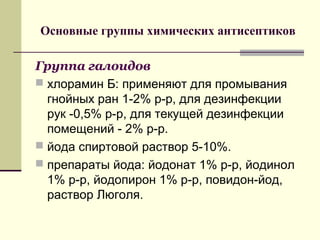 Основные группы химических антисептиков
Группа галоидов
 хлорамин Б: применяют для промывания
гнойных ран 1-2% р-р, для дезинфекции
рук -0,5% р-р, для текущей дезинфекции
помещений - 2% р-р.
 йода спиртовой раствор 5-10%.
 препараты йода: йодонат 1% р-р, йодинол
1% р-р, йодопирон 1% р-р, повидон-йод,
раствор Люголя.
 