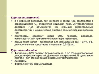 Группа окислителей
 р-р перекиси водорода, при контакте с раной Н2О2 разлагается с
освобождением О2, образуется обильная пена. Антисептическое
действие Н2О2 объясняется как сильным окислительным
действием, так и механической очисткой раны от гноя и инородных
тел.
 пергидроль, содержит около 30% перекиси водорода,
используется для приготовления раствора первомура.
 перманганат калия - применяют для промывания ран - 0,1% р-р,
для промывания полости рта и желудка - 0,01% р-р.
Группа альдегидов
 Формалин – 37% раствор формальдегида. 0,5-5,0% р-р используют
для дезинфекции перчаток, дренажей, инструментов. В сухом виде
пригоден для стерилизации в газовых стерилизаторах
 лизоформ.
 формалин (40% формальдегид).
 