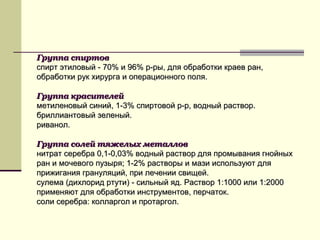 Группа спиртовГруппа спиртов
спирт этиловый - 70% и 96% р-ры, для обработки краев ран,спирт этиловый - 70% и 96% р-ры, для обработки краев ран,
обработки рук хирурга и операционного поля.обработки рук хирурга и операционного поля.
Группа красителейГруппа красителей
метиленовый синий, 1-3% спиртовой р-р, водный раствор.метиленовый синий, 1-3% спиртовой р-р, водный раствор.
бриллиантовый зеленый.бриллиантовый зеленый.
риванол.риванол.
Группа солей тяжелых металловГруппа солей тяжелых металлов
нитрат серебра 0,1-0,03% водный раствор для промывания гнойныхнитрат серебра 0,1-0,03% водный раствор для промывания гнойных
ран и мочевого пузыря; 1-2% растворы и мази используют дляран и мочевого пузыря; 1-2% растворы и мази используют для
прижигания грануляций, при лечении свищей.прижигания грануляций, при лечении свищей.
сулема (дихлорид ртути) - сильный яд. Раствор 1:1000 или 1:2000сулема (дихлорид ртути) - сильный яд. Раствор 1:1000 или 1:2000
применяют для обработки инструментов, перчаток.применяют для обработки инструментов, перчаток.
соли серебра: колларгол и протаргол.соли серебра: колларгол и протаргол.
 