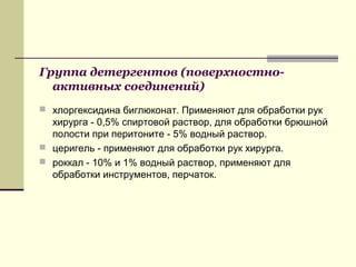 Группа детергентов (поверхностно-
активных соединений)
 хлоргексидина биглюконат. Применяют для обработки рук
хирурга - 0,5% спиртовой раствор, для обработки брюшной
полости при перитоните - 5% водный раствор.
 церигель - применяют для обработки рук хирурга.
 роккал - 10% и 1% водный раствор, применяют для
обработки инструментов, перчаток.
 