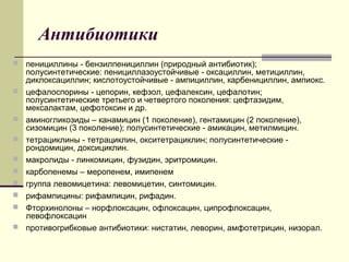Антибиотики
 пенициллины - бензилпенициллин (природный антибиотик);
полусинтетические: пенициллазоустойчивые - оксациллин, метициллин,
диклоксациллин; кислотоустойчивые - ампициллин, карбенициллин, ампиокс.
 цефалоспорины - цепорин, кефзол, цефалексин, цефалотин;
полусинтетические третьего и четвертого поколения: цефтазидим,
мексалактам, цефотоксин и др.
 аминогликозиды – канамицин (1 поколение), гентамицин (2 поколение),
сизомицин (3 поколение); полусинтетические - амикацин, метилмицин.
 тетрациклины - тетрациклин, окситетрациклин; полусинтетические -
рондомицин, доксициклин.
 макролиды - линкомицин, фузидин, эритромицин.
 карбопенемы – меропенем, имипенем
 группа левомицетина: левомицетин, синтомицин.
 рифампицины: рифампицин, рифадин.
 Фторхинолоны – норфлоксацин, офлоксацин, ципрофлоксацин,
левофлоксацин
 противогрибковые антибиотики: нистатин, леворин, амфотетрицин, низорал.
 