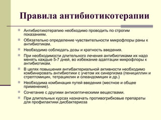 Правила антибиотикотерапии
 Антибиотикотерапию необходимо проводить по строгим
показаниям.
 Обязательно определение чувствительности микрофлоры раны к
антибиотикам.
 Необходимо соблюдать дозы и кратность введения.
 При необходимости длительного лечения антибиотиками их надо
менять каждые 5-7 дней, во избежание адаптации микрофлоры к
антибиотикам.
 В целях повышения антибактериальной активности необходимо
комбинировать антибиотики с учетом их синергизма (пенициллин и
стрептомицин, тетрациклин и олеандомицин и др.)
 Необходима комбинация путей введения (местное и общее
применение).
 Сочетание с другими антисептическими веществами.
 При длительных курсах назначать противогрибковые препараты
для профилактики дисбактериоза
 