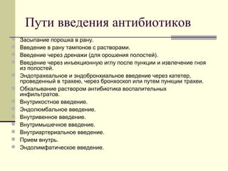 Пути введения антибиотиков
 Засыпание порошка в рану.
 Введение в рану тампонов с растворами.
 Введение через дренажи (для орошения полостей).
 Введение через инъекционную иглу после пункции и извлечение гноя
из полостей.
 Эндотрахеальное и эндобронхиальное введение через катетер,
проведенный в трахею, через бронхоскоп или путем пункции трахеи.
 Обкалывание раствором антибиотика воспалительных
инфильтратов.
 Внутрикостное введение.
 Эндолюмбальное введение.
 Внутривенное введение.
 Внутримышечное введение.
 Внутриартериальное введение.
 Прием внутрь.
 Эндолимфатическое введение.
 