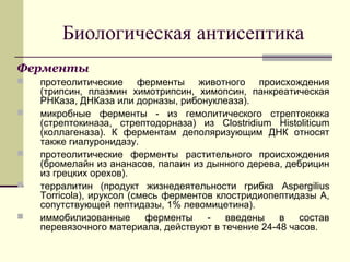 Биологическая антисептика
Ферменты
 протеолитические ферменты животного происхождения
(трипсин, плазмин химотрипсин, химопсин, панкреатическая
РНКаза, ДНКаза или дорназы, рибонуклеаза).
 микробные ферменты - из гемолитического стрептококка
(стрептокиназа, стрептодорназа) из Clostridium Histoliticum
(коллагеназа). К ферментам деполяризующим ДНК относят
также гиалуронидазу.
 протеолитические ферменты растительного происхождения
(бромелайн из ананасов, папаин из дынного дерева, дебрицин
из грецких орехов).
 терралитин (продукт жизнедеятельности грибка Aspergilius
Torricola), ируксол (смесь ферментов клостридиопептидазы А,
сопутствующей пептидазы, 1% левомицетина).
 иммобилизованные ферменты - введены в состав
перевязочного материала, действуют в течение 24-48 часов.
 