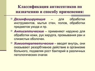 Классификация антисептиков по
назначению и способу применения:
 Дезинфицирующие – для обработки
инструментов, мытья стен, полов, обработки
предметов ухода и пр.
 Антисептические – применяют наружно для
обработки кожи, рук хирурга, промывания ран и
слизистых оболочек.
 Химиотерапевтические – вводят внутрь, они
оказывают резорбтивное действие в организме
больного, подавляя рост бактерий в различных
патологических очагах
 