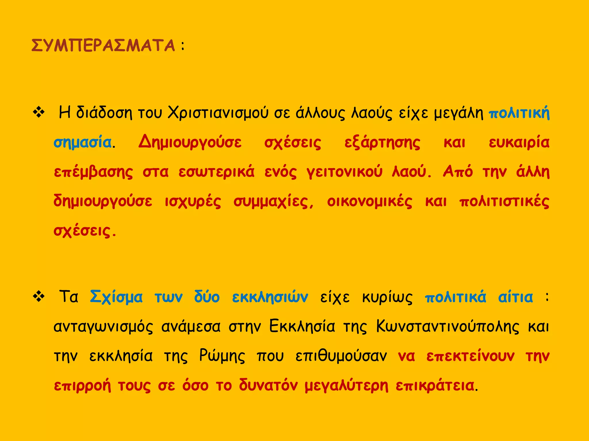 ΣΥΜΠΕΡΑΣΜΑΤΑ :
 Η διάδοση του Χριστιανισμού σε άλλους λαούς είχε μεγάλη πολιτική
σημασία. Δημιουργούσε σχέσεις εξάρτησης και ευκαιρία
επέμβασης στα εσωτερικά ενός γειτονικού λαού. Από την άλλη
δημιουργούσε ισχυρές συμμαχίες, οικονομικές και πολιτιστικές
σχέσεις.
 Τα Σχίσμα των δύο εκκλησιών είχε κυρίως πολιτικά αίτια :
ανταγωνισμός ανάμεσα στην Εκκλησία της Κωνσταντινούπολης και
την εκκλησία της Ρώμης που επιθυμούσαν να επεκτείνουν την
επιρροή τους σε όσο το δυνατόν μεγαλύτερη επικράτεια.
 