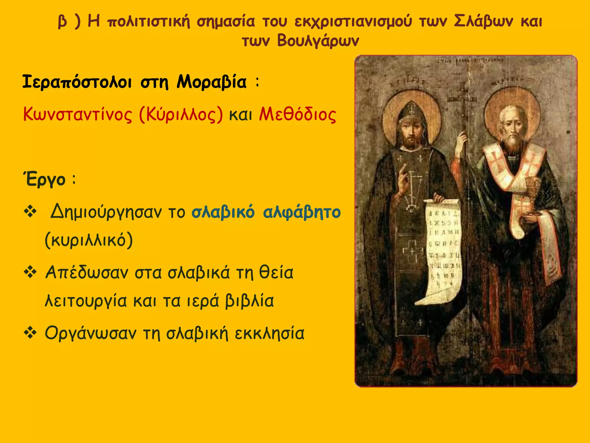β ) Η πολιτιστική σημασία του εκχριστιανισμού των Σλάβων και
των Βουλγάρων
Ιεραπόστολοι στη Μοραβία :
Κωνσταντίνος (Κύριλλος) και Μεθόδιος
Έργο :
 Δημιούργησαν το σλαβικό αλφάβητο
(κυριλλικό)
 Απέδωσαν στα σλαβικά τη θεία
λειτουργία και τα ιερά βιβλία
 Οργάνωσαν τη σλαβική εκκλησία
 