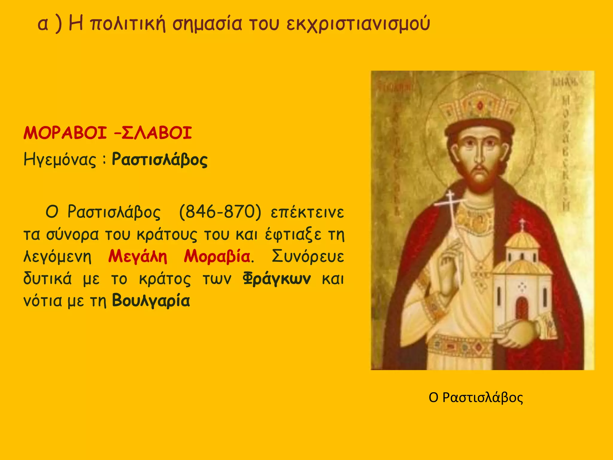 α ) Η πολιτική σημασία του εκχριστιανισμού
ΜΟΡΑΒΟΙ –ΣΛΑΒΟΙ
Ηγεμόνας : Ραστισλάβος
Ο Ραστισλάβος (846-870) επέκτεινε
τα σύνορα του κράτους του και έφτιαξε τη
λεγόμενη Μεγάλη Μοραβία. Συνόρευε
δυτικά με το κράτος των Φράγκων και
νότια με τη Βουλγαρία
Ο Ραστισλάβος
 