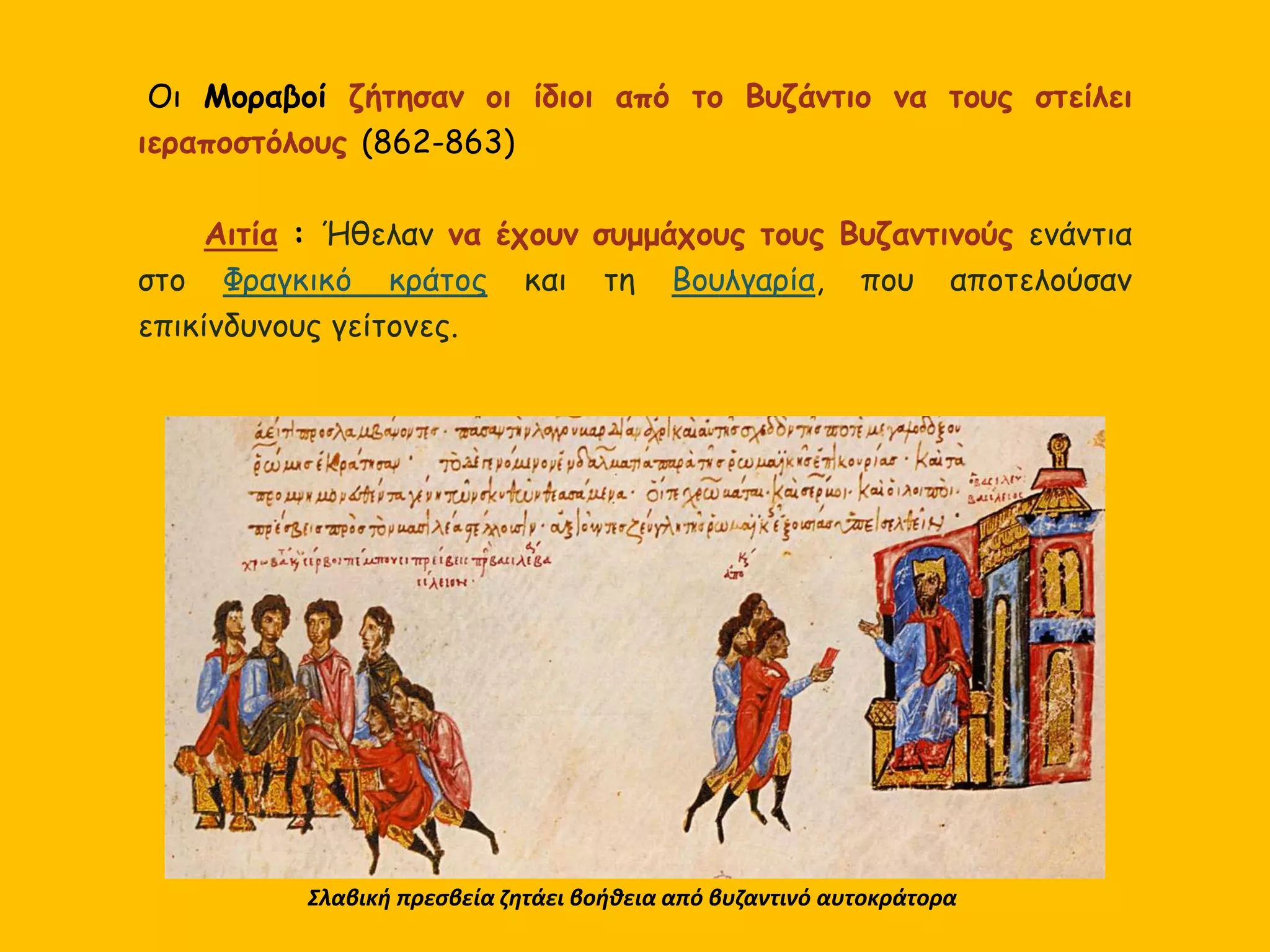 Οι Μοραβοί ζήτησαν οι ίδιοι από το Βυζάντιο να τους στείλει
ιεραποστόλους (862-863)
Αιτία : Ήθελαν να έχουν συμμάχους τους Βυζαντινούς ενάντια
στο Φραγκικό κράτος και τη Βουλγαρία, που αποτελούσαν
επικίνδυνους γείτονες.
Σλαβική πρεσβεία ζητάει βοήθεια από βυζαντινό αυτοκράτορα
 