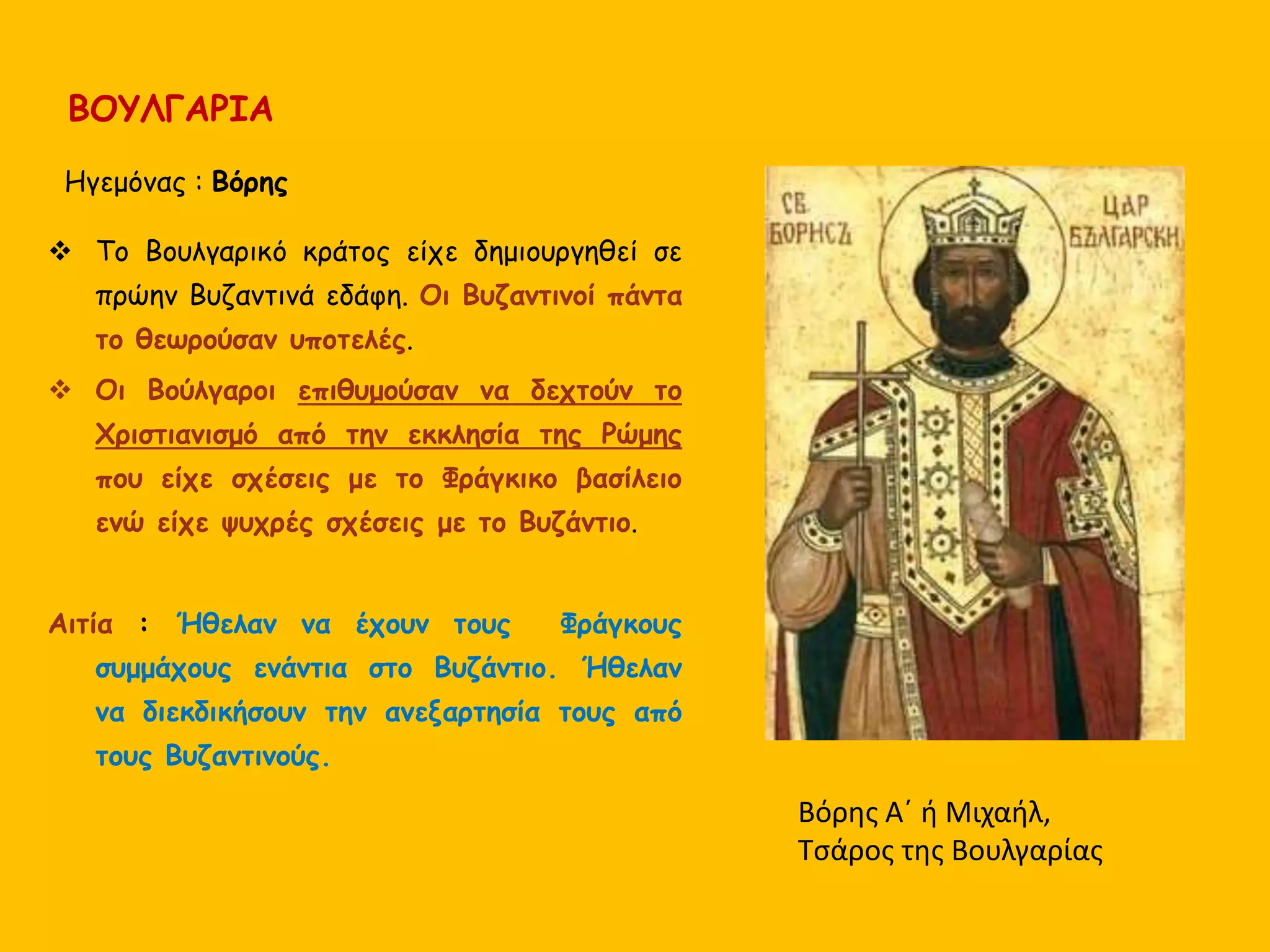 ΒΟΥΛΓΑΡΙΑ
Ηγεμόνας : Βόρης
 Το Βουλγαρικό κράτος είχε δημιουργηθεί σε
πρώην Βυζαντινά εδάφη. Οι Βυζαντινοί πάντα
το θεωρούσαν υποτελές.
 Οι Βούλγαροι επιθυμούσαν να δεχτούν το
Χριστιανισμό από την εκκλησία της Ρώμης
που είχε σχέσεις με το Φράγκικο βασίλειο
ενώ είχε ψυχρές σχέσεις με το Βυζάντιο.
Αιτία : Ήθελαν να έχουν τους Φράγκους
συμμάχους ενάντια στο Βυζάντιο. Ήθελαν
να διεκδικήσουν την ανεξαρτησία τους από
τους Βυζαντινούς.
Βόρης Α΄ ή Μιχαήλ,
Τσάρος της Βουλγαρίας
 