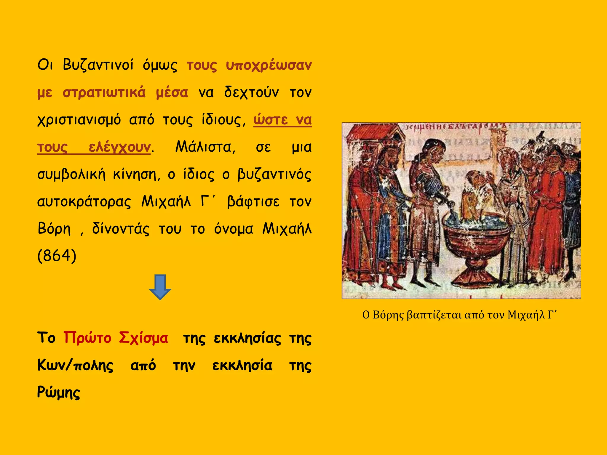 Οι Βυζαντινοί όμως τους υποχρέωσαν
με στρατιωτικά μέσα να δεχτούν τον
χριστιανισμό από τους ίδιους, ώστε να
τους ελέγχουν. Μάλιστα, σε μια
συμβολική κίνηση, ο ίδιος ο βυζαντινός
αυτοκράτορας Μιχαήλ Γ΄ βάφτισε τον
Βόρη , δίνοντάς του το όνομα Μιχαήλ
(864)
Το Πρώτο Σχίσμα της εκκλησίας της
Κων/πολης από την εκκλησία της
Ρώμης
Ο Βόρης βαπτίζεται από τον Μιχαήλ Γ΄
 