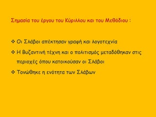 Σημασία του έργου του Κύριλλου και του Μεθόδιου :
 Οι Σλάβοι απέκτησαν γραφή και λογοτεχνία
 Η Βυζαντινή τέχνη και ο πολιτισμός μεταδόθηκαν στις
περιοχές όπου κατοικούσαν οι Σλάβοι
 Τονώθηκε η ενότητα των Σλάβων
 