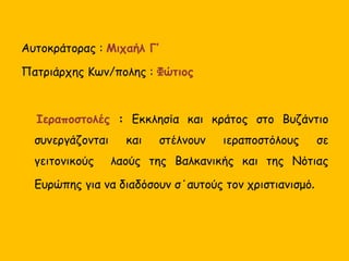 Αυτοκράτορας : Μιχαήλ Γ’
Πατριάρχης Κων/πολης : Φώτιος
Ιεραποστολές : Εκκλησία και κράτος στο Βυζάντιο
συνεργάζονται και στέλνουν ιεραποστόλους σε
γειτονικούς λαούς της Βαλκανικής και της Νότιας
Ευρώπης για να διαδόσουν σ΄αυτούς τον χριστιανισμό.
 