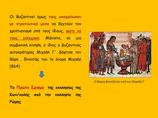 Οι Βυζαντινοί όμως τους υποχρέωσαν
με στρατιωτικά μέσα να δεχτούν τον
χριστιανισμό από τους ίδιους, ώστε να
τους ελέγχουν. Μάλιστα, σε μια
συμβολική κίνηση, ο ίδιος ο βυζαντινός
αυτοκράτορας Μιχαήλ Γ΄ βάφτισε τον
Βόρη , δίνοντάς του το όνομα Μιχαήλ
(864)
Το Πρώτο Σχίσμα της εκκλησίας της
Κων/πολης από την εκκλησία της
Ρώμης
Ο Βόρης βαπτίζεται από τον Μιχαήλ Γ΄
 