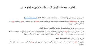 1.‫بازاریابی‬ ‫ممتاز‬ ‫انیستیتوی‬:(Chartered Institute of Marketing)CIM(www.cim.co.uk)
‫بازاریابی‬‫یک‬‫فرآیند‬‫مدیریتی‬‫است‬‫که‬‫مسئولیت‬،‫شناخت‬‫پیش‬‫بینی‬‫و‬‫کسب‬‫رضایت‬‫مشتری‬‫به‬‫ر‬‫وش‬‫پاسخگویی‬‫به‬
‫نیاز‬‫او‬‫با‬‫کسب‬‫سود‬‫را‬‫بر‬‫عهده‬‫دارد‬.(‫تعریف‬‫عمومی‬)
2.‫آمریکا‬ ‫بازاریابی‬ ‫انجمن‬:AMA (American Marketing Association)
‫مدیریت‬‫بازاریابی‬‫عبارتست‬‫از‬‫فرآیند‬‫برنامه‬‫ریزی‬‫و‬‫جامه‬‫عمل‬‫پوشاندن‬‫به‬‫دیدگاه‬(‫اصول‬)،‫قمیت‬‫گذاری‬‫و‬‫توزیع‬
‫کاالها‬‫و‬‫خدمات‬‫که‬‫به‬‫دادوستد‬‫بینجامد‬‫و‬‫این‬‫دادوستد‬‫بتواند‬‫نیاز‬‫های‬‫فردی‬‫و‬‫سازمانی‬‫مشتریان‬‫را‬‫تامین‬‫کند‬.(‫از‬
‫دیدگاه‬‫مدیریتی‬)
3.‫پروفسور‬‫فیلیپ‬‫کاتلر‬:(Prof. Philip Kotler)
‫بازاریابی‬‫یک‬‫فرآیند‬‫اجتماعی‬‫است‬‫که‬‫بدان‬‫وسیله‬‫افراد‬‫و‬‫گروه‬‫ها‬‫میتوانند‬‫از‬‫طریق‬‫برآوردن‬‫نیاز‬‫یکد‬‫یگر‬‫به‬‫سود‬
‫دست‬‫یابند‬.(‫از‬‫دیدگاه‬‫اجتماعی‬)
‫جهانی‬ ‫مراجع‬ ‫معتبرترین‬ ‫دیدگاه‬ ‫از‬ ‫بازاریابی‬ ‫موجود‬ ‫تعاریف‬
 