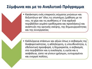 Σύμφωνα και με το Αναλυτικό Πρόγραμμα
• Κατάκτηση ενός επαρκούς σώματος γνώσεων και
δεξιοτήτων απ’ όλες τις επιστήμες (μάθηση με το
νου, το χέρι και τις αισθήσεις σ’ ένα σχολικό
περιβάλλον γεμάτο ερεθίσματα και προκλήσεις) και
ανάπτυξη της κριτικής σκέψης, της δημιουργικότητας
και της συνεργασίας
• Καλλιέργεια στάσεων και αξιών όπως ο σεβασμός της
διαφορετικότητας, η αλληλεγγύη, η υπευθυνότητα, η
εθελοντική προσφορά, η δημοκρατία, ο σεβασμός
στο περιβάλλον και η οικολογία, η υγεία και η
ασφάλεια, ώστε να γίνουν χρήσιμοι, ευτυχισμένοι
και ενεργοί πολίτες.
 