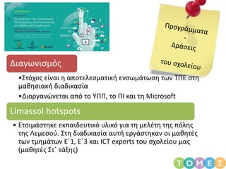 Διαγωνισμός
•Στόχος είναι η αποτελεσματική ενσωμάτωση των ΤΠΕ στη
μαθησιακή διαδικασία
•Διοργανώνεται από το ΥΠΠ, το ΠΙ και τη Microsoft
Limassol hotspots
• Ετοιμάστηκε εκπαιδευτικό υλικό για τη μελέτη της πόλης
της Λεμεσού. Στη διαδικασία αυτή εργάστηκαν οι μαθητές
των τμημάτων Ε΄1, Ε΄3 και ICT experts του σχολείου μας
(μαθητές Στ΄ τάξης)
 