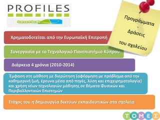 Χρηματοδοτείται από την Ευρωπαϊκή Επιτροπή
Συνεργασία με το Τεχνολογικό Πανεπιστήμιο Κύπρου
Διάρκεια 4 χρόνια (2010-2014)
Έμφαση στη μάθηση με διερώτηση (αφόρμηση με πρόβλημα από την
καθημερινή ζωή, έρευνα μέσα από πηγές, λύση και επιχειρηματολογία)
και χρήση νέων τεχνολογιών μάθησης σε θέματα Φυσικών και
Περιβαλλοντικών Επιστημών
Στόχος του η δημιουργία δικτύων εκπαιδευτικών στα σχολεία
 