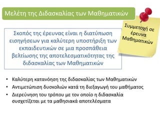 Σκοπός της έρευνας είναι η διατύπωση
εισηγήσεων για καλύτερη υποστήριξη των
εκπαιδευτικών σε μια προσπάθεια
βελτίωσης της αποτελεσματικότητας της
διδασκαλίας των Μαθηματικών
Μελέτη της Διδασκαλίας των Μαθηματικών
• Καλύτερη κατανόηση της διδασκαλίας των Μαθηματικών
• Αντιμετώπιση δυσκολιών κατά τη διεξαγωγή του μαθήματος
• Διερεύνηση του τρόπου με τον οποίο η διδασκαλία
συσχετίζεται με τα μαθησιακά αποτελέσματα
 