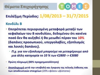 Επιλέξιμη Περίοδος: 1/08/2013 – 31/7/2015
Κονδύλι Β
• Επιτρέπεται περιορισμένη μεταφορά μεταξύ των
κεφαλαίων του Β κονδυλίου, δεδομένου ότι κανένα
ποσό δεν θα αυξηθεί ή θα μειωθεί πέραν του 10%
(δαπάνες προσωπικού, υπεργολαβίες, εξοπλισμός
και λοιπές δαπάνες).
• Π.χ. για τον εξοπλισμό μπορούμε να μεταφέρουμε από
μια άλλη κατηγορία το 10 % των €2800 -> €3080
• Πρώτη πληρωμή (80% προχρηματοδότηση)
• Αποπληρωμή μετά την υποβολή και έγκριση της τελικής έκθεσης και
των αποδεικτικών στοιχείων (20% εφόσον υφίσταται)
Θέματα Επιχορήγησης
 
