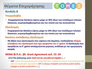 Κονδύλι Β
Υπεργολαβία
• Επιχορηγούνται δαπάνες ύψους μέχρι το 30% όλων των επιλέξιμων τελικών
δαπανών, συμπεριλαμβανομένου και του ποσού για την κινητικότητα
Εξοπλισμός
• Επιχορηγούνται δαπάνες ύψους μέχρι το 10% όλων των επιλέξιμων τελικών
δαπανών, συμπεριλαμβανομένου και του ποσού για την κινητικότητα
Κανόνες απόσβεσης εξοπλισμού
• Με βάση τους κανονισμούς που ισχύουν στο Δημόσιο, υπολογίζεται πλήρης
απόσβεση του εξοπλισμού που έχει αγοραστεί τον 1ο χρόνο. Ο εξοπλισμός που
αγοράζεται το 2ο χρόνο αποζημιώνεται μερικώς, ανάλογα με την ημερομηνία
αγοράς
ΘΕΜΑ Φ.Π.Α.: βλ. Grant Agreement σελ. 23 -24
14.4 The following costs shall not be considered eligible: […]
• VAT, unless the beneficiary can show that he is unable to recover it according to the
national applicable legislation (VAT is always ineligible cost where public bodies
engage as public authorities) […]
Θέματα Επιχορήγησης
 