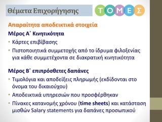 Απαραίτητα αποδεικτικά στοιχεία
Μέρος Α΄ Κινητικότητα
• Κάρτες επιβίβασης
• Πιστοποιητικά συμμετοχής από το ίδρυμα φιλοξενίας
για κάθε συμμετέχοντα σε διακρατική κινητικότητα
Μέρος Β΄ επιπρόσθετες δαπάνες
• Τιμολόγια και αποδείξεις πληρωμής (εκδίδονται στο
όνομα του δικαιούχου)
• Αποδεικτικά υπηρεσιών που προσφέρθηκαν
• Πίνακες κατανομής χρόνου (time sheets) και κατάσταση
μισθών Salary statements για δαπάνες προσωπικού
Θέματα Επιχορήγησης
 