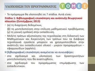 • Το πρόγραμμα θα υλοποιηθεί σε 7 στάδια. Αυτά είναι:
Στάδιο 1: Βιβλιογραφική επισκόπηση και ανάπτυξη θεωρητικού
πλαισίου (Σεπτέμβριος 2013)
• (α) τη διαχείριση δεδομένων,
(β) τη μοντελοποίηση στην επίλυση μαθηματικού προβλήματος
(γ) τη γονική εμπλοκή στην εκπαίδευση.
• Μελέτη τρόπων αξιοποίησης της τεχνολογίας στη διδακτική των
Μαθηματικών και διερεύνηση των τρόπων που τα διάφορα
τεχνολογικά εργαλεία μπορούν να χρησιμοποιηθούν στην
ανάπτυξη του εκπαιδευτικού υλικού - μικρών προγραμμάτων –
εφαρμογιδίων (applets).
Η βιβλιογραφική επισκόπηση αναμένεται να συνεισφέρει:
• στο σχεδιασμό και υλοποίηση των δραστηριοτήτων
μοντελοποίησης που θα αναπτυχθούν,
• στο σχεδιασμό του προγράμματος επιμόρφωσης των
εκπαιδευτικών.
ΥΛΟΠΟΙΗΣΗΤΟΥΠΡΟΓΡΑΜΜΑΤΟΣ
 