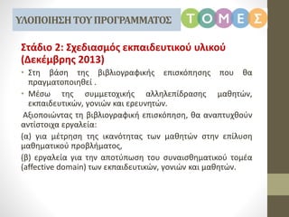 Στάδιο 2: Σχεδιασμός εκπαιδευτικού υλικού
(Δεκέμβρης 2013)
• Στη βάση της βιβλιογραφικής επισκόπησης που θα
πραγματοποιηθεί .
• Μέσω της συμμετοχικής αλληλεπίδρασης μαθητών,
εκπαιδευτικών, γονιών και ερευνητών.
Αξιοποιώντας τη βιβλιογραφική επισκόπηση, θα αναπτυχθούν
αντίστοιχα εργαλεία:
(α) για μέτρηση της ικανότητας των μαθητών στην επίλυση
μαθηματικού προβλήματος,
(β) εργαλεία για την αποτύπωση του συναισθηματικού τομέα
(affective domain) των εκπαιδευτικών, γονιών και μαθητών.
ΥΛΟΠΟΙΗΣΗΤΟΥΠΡΟΓΡΑΜΜΑΤΟΣ
 
