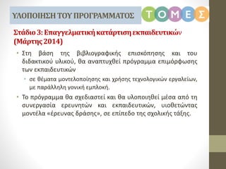 Στάδιο3:Επαγγελματικήκατάρτισηεκπαιδευτικών
(Μάρτης2014)
• Στη βάση της βιβλιογραφικής επισκόπησης και του
διδακτικού υλικού, θα αναπτυχθεί πρόγραμμα επιμόρφωσης
των εκπαιδευτικών
• σε θέματα μοντελοποίησης και χρήσης τεχνολογικών εργαλείων,
με παράλληλη γονική εμπλοκή.
• Το πρόγραμμα θα σχεδιαστεί και θα υλοποιηθεί μέσα από τη
συνεργασία ερευνητών και εκπαιδευτικών, υιοθετώντας
μοντέλα «έρευνας δράσης», σε επίπεδο της σχολικής τάξης.
ΥΛΟΠΟΙΗΣΗΤΟΥΠΡΟΓΡΑΜΜΑΤΟΣ
 