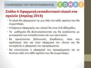 Στάδιο4:Εφαρμογήεκπαιδευτικού υλικούστα
σχολεία (Απρίλης2014)
• Το υλικό θα εφαρμοστεί σε μια τάξη στο κάθε σχολείο που θα
συμμετάσχει.
• Η διάρκεια εφαρμογής του υλικού θα είναι 6-8 εβδομάδες.
• Τα μαθήματα θα βιντεοσκοπούνται και θα αναλύονται με
συνεργασία των εκπαιδευτικών και των ερευνητών.
• θα προτείνονται βελτιωτικές διορθώσεις, τόσο στο
σχεδιασμό, όσο και στην εφαρμογή του υλικού και θα
συνεχίζεται η εφαρμογή του προγράμματος.
• Θα επεκτείνεται η εφαρμογή του προγράμματος και σε
δεύτερη τάξη στο κάθε σχολείο που θα συμμετάσχει.
ΥΛΟΠΟΙΗΣΗΤΟΥΠΡΟΓΡΑΜΜΑΤΟΣ
 