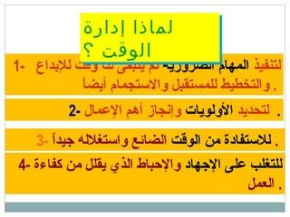 1- ‫لتنفيذ‬‫الضرورية‬ ‫المهام‬‫للدبداع‬ ‫وقت‬ ‫لنا‬ ‫يتبقى‬ ‫ثم‬
‫ا‬ً ‫أيض‬ ‫والتستجمام‬ ‫للمستقبل‬ ‫والتخطيط‬ .
2- ‫لتحديد‬‫الولويات‬‫المعمال‬ ‫أهم‬ ‫وإنجاز‬ .
3- ‫الوقت‬ ‫من‬ ‫للتستفادة‬‫ا‬ً ‫جيد‬ ‫واتستغلله‬ ‫الضائع‬ .
4- ‫الجهاد‬ ‫معلى‬ ‫للتغلب‬‫كفاءة‬ ‫من‬ ‫يقلل‬ ‫الذي‬ ‫والحباط‬
‫العمل‬ .
‫إدارة‬ ‫لماذا‬
‫؟‬ ‫الوقت‬
‫إدارة‬ ‫لماذا‬
‫؟‬ ‫الوقت‬
 