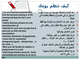 ‫يومك‬ ‫تنظم‬ ‫كيف‬‫يومك‬ ‫تنظم‬ ‫كيف‬
‫اليوم‬ ‫مساء‬ ‫من‬ ‫اليومية‬ ‫دبأمعمالك‬ ‫قائمة‬ ‫أمعد‬
‫في‬ ‫دبالقائمة‬ ‫واحتفظ‬ ‫الصباح‬ ‫في‬ ‫أو‬ ‫السادبق‬
‫جيبك‬
‫فقط‬ ‫دبها‬ ‫يذكرك‬ ‫دبما‬ ‫المعمال‬ ‫معبارات‬ ‫أوجز‬
‫معلى‬ ‫دبالقلم‬ ‫وأشر‬ ‫ا‬ً ‫كافي‬ ‫ا‬ً ‫وقت‬ ‫معمل‬ ‫لكل‬ ‫قدر‬
‫انجازه‬ ‫تم‬ ‫ما‬
‫ا‬ً ‫جغرافي‬ ‫المعمال‬ ‫قسم‬
‫متوقعة‬ ‫الغير‬ ‫للطوارئ‬ ‫وقت‬ ‫اترك‬
‫تعطل‬ ... ‫الولد‬ ‫أحد‬ ‫مرض‬ .. ‫الضيف‬ )
( ... ‫السيارة‬
‫أو‬ ‫منها‬ ‫الحذف‬ ‫يمكن‬ ‫مرنة‬ ‫قائمتك‬ ‫اجعل‬
‫لاضافة‬ ‫أو‬ ‫التأجيل‬
‫ومهنية‬ ‫ومعائلية‬ ‫شخصية‬ ‫أمعمالك‬ ‫نوع‬
‫تمل‬ ‫ل‬ ‫حتى‬ ....‫و‬
•List your business prepared daily
from the previous evening or in the
morning and keep the list in your
pocket
•Outline Business phrases for only
reminding them all
•Estimate for each work enough time &
point pen on what has been
accomplished
•Business distribution Geographically
•Leave time for unexpected
emergencies (guest .. disease boys ... a
car crash ...)
•Mark your list flexible for deletion or
postponement or to add
•Interchange between personal , family
and professional business so as not to
tire
 