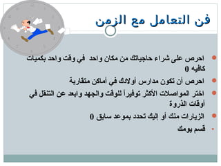 ‫الزمن‬ ‫مع‬ ‫التعامل‬ ‫فن‬‫الزمن‬ ‫مع‬ ‫التعامل‬ ‫فن‬
‫دبكميات‬ ‫واحد‬ ‫وقت‬ ‫في‬ ‫واحد‬ ‫مكان‬ ‫من‬ ‫حاجياتك‬ ‫شراء‬ ‫معلى‬ ‫احرص‬
‫كافيه‬0
‫متقاردبة‬ ‫أماكن‬ ‫في‬ ‫أولدك‬ ‫مدارس‬ ‫تكون‬ ‫أن‬ ‫احرص‬
‫في‬ ‫التنقل‬ ‫معن‬ ‫وادبعد‬ ‫والجهد‬ ‫للوقت‬ ‫ا‬ً ‫توفير‬ ‫الكثر‬ ‫المواصلت‬ ‫اختر‬
‫الذروة‬ ‫أوقات‬
‫تسادبق‬ ‫دبمومعد‬ ‫تحدد‬ ‫إليك‬ ‫أو‬ ‫منك‬ ‫الزيارات‬0
•‫يومك‬ ‫قسم‬
 