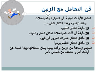 ‫الزمن‬ ‫مع‬ ‫التعامل‬ ‫فن‬‫الزمن‬ ‫مع‬ ‫التعامل‬ ‫فن‬
‫والمواصلت‬ ‫السيارة‬ ‫في‬ ‫البينية‬ ‫الوقات‬ ‫اتستغل‬
: ‫الطبيب‬ ‫انتظار‬ ‫ومعند‬ ‫الشارة‬ ‫ومعند‬
15‫الطبيب‬ ‫انتظار‬ ‫دقيقة‬
20‫والعودة‬ ‫العمل‬ ‫لمكان‬ ‫المواصلت‬ ‫أثناء‬ ‫في‬ ‫دقيقة‬
10‫اليوم‬ ‫في‬ ‫المرور‬ ‫إشارات‬ ‫انتظار‬ ‫دقائق‬
15‫ا‬ً ‫يومي‬ ‫الطعام‬ ‫انتظار‬ ‫دقائق‬
‫معن‬ ‫ل‬ً  ‫فض‬ ‫ا‬ً ‫جيد‬ ‫اتستغللها‬ ‫يمكن‬ ‫دبينيه‬ ‫أوقات‬ ‫الزمن‬ ‫من‬ ‫تسامعة‬ ‫المجموع‬
‫لخر‬ ‫شخص‬ ‫من‬ ‫تختلف‬ ‫أخرى‬ ‫أوقات‬
 