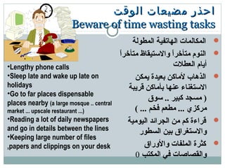 ‫الوقت‬ ‫مضيعات‬ ‫احذر‬‫الوقت‬ ‫مضيعات‬ ‫احذر‬
Beware of time wasting tasksBeware of time wasting tasks
‫المطولة‬ ‫الهاتفية‬ ‫المكالمات‬
‫ا‬ً ‫متأخر‬ ‫والتستيقاظ‬ ‫ا‬ً ‫متأخر‬ ‫النوم‬
‫العطلت‬ ‫أيام‬
‫يمكن‬ ‫بعيدة‬ ‫لماكن‬ ‫الذهاب‬
‫قريبة‬ ‫بأماكن‬ ‫عنها‬ ‫التستغناء‬
‫تسوق‬ .. ‫كبير‬ ‫مسجد‬ )
( ... ‫فخم‬ ‫مطعم‬ ... ‫مركزي‬
‫اليومية‬ ‫الجرائد‬ ‫من‬ ‫كم‬ ‫قراءة‬
‫السطور‬ ‫بين‬ ‫والتستغراق‬
‫والوراق‬ ‫الملفات‬ ‫كثرة‬
‫المكتب‬ ‫في‬ ‫والقصاصات‬0
•Lengthy phone calls
•Sleep late and wake up late on
holidays
•Go to far places dispensable
places nearby (a large mosque .. central
market ... upscale restaurant ...)
•Reading a lot of daily newspapers
and go in details between the lines
•Keeping large number of files
,papers and clippings on your desk
 