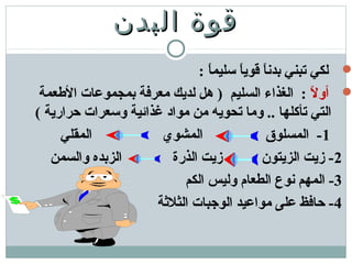 ‫البدن‬ ‫قوة‬‫البدن‬ ‫قوة‬
: ‫ا‬ً ‫تسليم‬ ‫ا‬ً ‫قوي‬ ‫ا‬ً ‫بدن‬ ‫تبني‬ ‫لكي‬
‫ل‬ً  ‫أو‬‫الطعمة‬ ‫بمجموعات‬ ‫معرفة‬ ‫لديك‬ ‫هل‬ ) ‫السليم‬ ‫الغذاء‬ :
( ‫حرارية‬ ‫وتسعرات‬ ‫غذائية‬ ‫مواد‬ ‫من‬ ‫تحويه‬ ‫وما‬ .. ‫تأكلها‬ ‫التي‬
1‫المقلي‬ ‫المشوي‬ ‫المسلوق‬ -
2‫والسمن‬ ‫الزبده‬ ‫الذرة‬ ‫زيت‬ ‫الزيتون‬ ‫زيت‬ -
3‫الكم‬ ‫وليس‬ ‫الطعام‬ ‫نوع‬ ‫المهم‬ -
4‫الثلةثة‬ ‫الوجبات‬ ‫مواعيد‬ ‫على‬ ‫حافظ‬ -
 