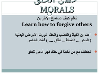 ‫الرخرين‬ ‫تسامح‬ ‫كيف‬ ‫تعلم‬
Learn how to forgive others
‫البدنية‬ ‫المراض‬ ‫تورث‬ ‫والحقد‬ ‫والغضب‬ ‫الغيظ‬ ‫أن‬ ‫اعلم‬
‫الخاتسر‬ ‫فأنت‬ ( .... ‫القلق‬ .. ‫الضغط‬ ... ‫السكر‬ )
‫للعفو‬ ‫أدعى‬ ‫فهو‬ ‫حقك‬ ‫في‬ ‫أخطأ‬ ‫من‬ ‫مع‬ ‫تعاطف‬
‫الخلق‬ ‫حسن‬‫الخلق‬ ‫حسن‬
MORALSMORALS
 