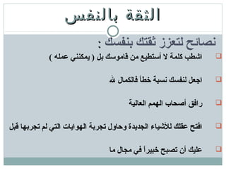 ‫بالنفس‬ ‫الثقة‬‫بالنفس‬ ‫الثقة‬
‫بنفسك‬ ‫ثقتك‬ ‫لتعزز‬ ‫نصائح‬::
( ‫عمله‬ ‫يمكنني‬ ) ‫بل‬ ‫قاموسك‬ ‫من‬ ‫أستطيع‬ ‫ل‬ ‫كلمة‬ ‫اشطب‬
‫ل‬ ‫فالكمال‬ ‫خطأ‬ ‫نسبة‬ ‫لنفسك‬ ‫اجعل‬
‫العالية‬ ‫الهمم‬ ‫أصحاب‬ ‫رافق‬
‫قبل‬ ‫تجربها‬ ‫لم‬ ‫التي‬ ‫الهوايات‬ ‫تجربة‬ ‫وحاول‬ ‫الجديدة‬ ‫للشياء‬ ‫عقلك‬ ‫افتح‬
‫ما‬ ‫مجال‬ ‫في‬ ‫ا‬ً ‫خبير‬ ‫تصبح‬ ‫أن‬ ‫عليك‬
 