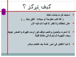 ‫؟‬ ‫تركز‬ ‫كيف‬‫؟‬ ‫تركز‬ ‫كيف‬
‫ذهنك‬ ‫يشتت‬ ‫ما‬ ‫كل‬ ‫استبعد‬
( ... ‫بابك‬ ‫أغلق‬ ‫مجلت‬ ‫أو‬ ‫مفتوحة‬ ‫كتب‬ ‫فل‬ )
‫الن‬ ‫فيه‬ ‫أنت‬ ‫فيما‬ ‫إل‬ ‫تفكر‬ ‫ول‬ ‫لحظتك‬ ‫عش‬
‫عينيك‬ ‫وأغمض‬ ‫ظهرك‬ ‫ومدد‬ ‫ا‬ً ‫فور‬ ‫توقف‬ ‫والتعب‬ ‫بالخمول‬ ‫شعرت‬ ‫إذا‬
‫ل‬ً  ‫قلي‬ ‫مكانك‬ ‫في‬ ‫تحرك‬ ‫ثم‬ ‫التهوية‬ ‫وجدد‬
‫مباشر‬ ‫الطعام‬ ‫بعد‬ ‫هامة‬ ‫أمور‬ ‫في‬ ‫التفكير‬ ‫تبدأ‬ ‫ل‬
 