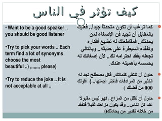 ‫الناس‬ ‫في‬ ‫تؤثر‬ ‫كيف‬‫الناس‬ ‫في‬ ‫تؤثر‬ ‫كيف‬
‫فعليك‬ ..‫ا‬ً ‫جيد‬ ‫ا‬ً ‫متحدث‬ ‫تكون‬ ‫أن‬ ‫ترغب‬ ‫كما‬
‫لمن‬ ‫الصغاء‬ ‫فن‬ ‫تجيد‬ ‫أن‬ ‫بالمقابل‬
‫أفكاره‬ ‫تضيع‬ ‫له‬ ‫فمقاطعتك‬ ..‫يحدثك‬
‫وبالتالي‬ ..‫حديثه‬ ‫على‬ ‫السيطرة‬ ‫وتفقده‬
‫له‬ ‫إصغائك‬ ‫لن‬ ..‫لك‬ ‫احترامه‬ ‫يفقد‬ ‫تجعله‬
‫عندك‬ ‫بأهميته‬ ‫يحسسه‬.
‫له‬ ‫تجد‬ ‫مصطلح‬ ‫فكل‬ ..‫كلماتك‬ ‫تنتقي‬ ‫أن‬ ‫حاول‬
..‫أجملها‬ ‫فاختر‬ ‫المرادفات‬ ‫من‬ ‫الكثير‬(‫أقولك‬
000‫فضلك‬ ‫من‬(
‫ل‬ً  ‫مقبو‬ ‫ليس‬ ‫فهو‬ ..‫المزاح‬ ‫من‬ ‫تقلل‬ ‫أن‬ ‫حاول‬
‫فتفقد‬ ‫ل‬ً  ‫ثقي‬ ‫مزاحك‬ ‫يكون‬ ‫وقد‬ ..‫الناس‬ ‫كل‬ ‫عند‬
‫يحادثك‬ ‫من‬ ‫تقدير‬ ‫خلله‬ ‫من‬0
• Want to be a good speaker ..
you should be good listener
•Try to pick your words .. Each
term find a lot of synonyms
choose the most
beautiful ..) ,,,,,,,, please)
•Try to reduce the joke .. It is
not acceptable at all ..
 